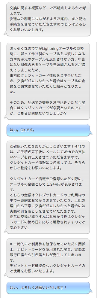  APPLE:交換に関する概要など、ご不明点もあるかと考えます。 快適なご利用につながるようご案内、また配送手続きをさせていただきますのでどうぞよろしくお願いいたします。  APPLE:さっそくなのですがLightningケーブルの交換時に、誤って他社製のケーブルをお渡しになる方やお手元のケーブルを返却されない方、申告にない損傷のあるケーブルを返却される方が増えてしまったため、 事前にクレジットカード情報をご申告いただき、交換が成立しなかった場合はケーブルの金額をご請求させていただく仕組みとなりました。  そのため、配送での交換をお申込みいただく場合にはクレジットカードが必要となるのですが、こちらは問題ないでしょうか？  自分：はい。OKです。  APPLE:ご確認いただきありがとうございます！それでは、お手続き完了後にメールにてWebでの支払いページをお伝えさせていただきますので、 クレジットカード情報につきましては、そちらからご登録をお願いいたします。  クレジットカード情報をご登録いただく際に、ケーブルの金額として 1,944円が表示されます。 こちらの金額はクレジットカードのご利用枠の中で一時的にお預かりさせていただき、上記の理由から正常に交換が成立しなかった場合には実際の引き落としをさせていただきます。 正常に交換が成立すればお預かり枠はクレジットカードの締め日に応じて解除されますのでご安心下さい。  APPLE:※ 一時的にご利用枠を確保させていただく関係上、デビットカードを使用された場合、実際に銀行口座から引き落としが発生してしまいます。 デビットカード機能のないクレジットカードのご使用をお願いいたします。  自分：はい、よろしくお願いいたします！