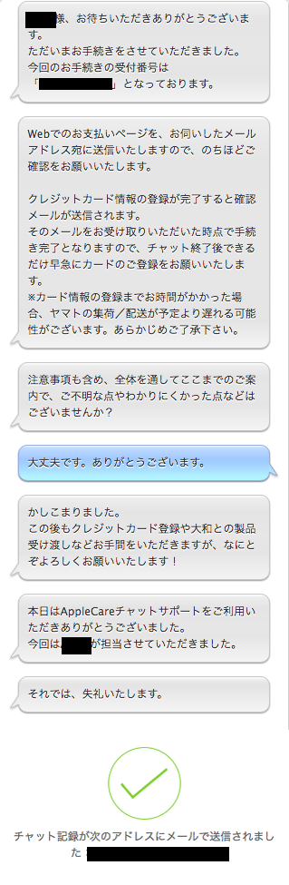 APPLE:○○○○様、お待ちいただきありがとうございます。 ただいまお手続きをさせていただきました。 今回のお手続きの受付番号は「xxxxxxxxx」となっております。  APPLE:Webでのお支払いページを、お伺いしたメールアドレス宛に送信いたしますので、のちほどご確認をお願いいたします。  クレジットカード情報の登録が完了すると確認メールが送信されます。 そのメールをお受け取りいただいた時点で手続き完了となりますので、チャット終了後できるだけ早急にカードのご登録をお願いいたします。 ※カード情報の登録までお時間がかかった場合、ヤマトの集荷／配送が予定より遅れる可能性がございます。あらかじめご了承下さい。  APPLE:注意事項も含め、全体を通してここまでのご案内で、ご不明な点やわかりにくかった点などはございませんか？  自分：大丈夫です。ありがとうございます。  APPLE:かしこまりました。 この後もクレジットカード登録や大和との製品受け渡しなどお手間をいただきますが、なにとぞよろしくお願いいたします！  APPLE:本日はAppleCareチャットサポートをご利用いただきありがとうございました。 今回はAPPLEが担当させていただきました。  APPLE:それでは、失礼いたします。  チャット記録が次のアドレスにメールで送信されました：xxxx@aaaa.bbb.ccc.ddd